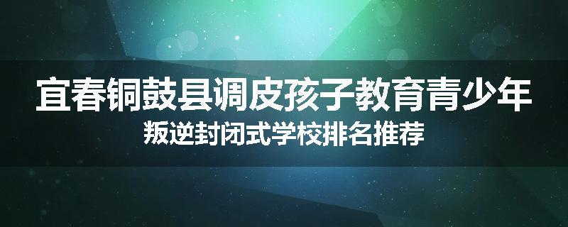 宜春铜鼓县调皮孩子教育青少年叛逆封闭式学校排名推荐