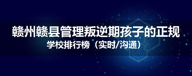 赣州赣县管理叛逆期孩子的正规学校排行榜（实时/沟通）
