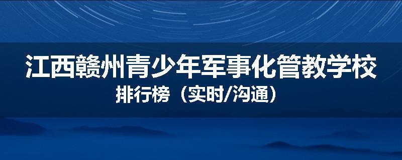 江西赣州青少年军事化管教学校排行榜（实时/沟通）