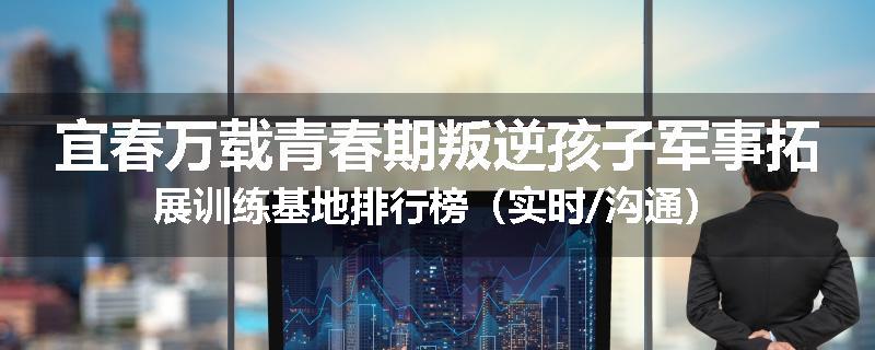 宜春万载青春期叛逆孩子军事拓展训练基地排行榜（实时/沟通）