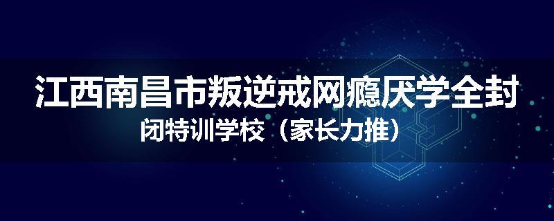 江西南昌市叛逆戒网瘾厌学全封闭特训学校（家长力推）