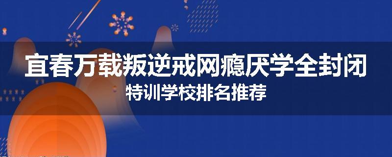 宜春万载叛逆戒网瘾厌学全封闭特训学校排名推荐