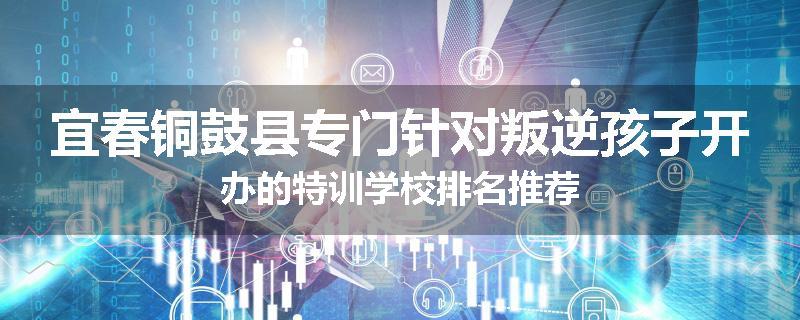 宜春铜鼓县专门针对叛逆孩子开办的特训学校排名推荐