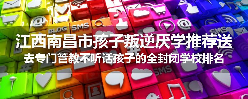 江西南昌市孩子叛逆厌学推荐送去专门管教不听话孩子的全封闭学校排名一览