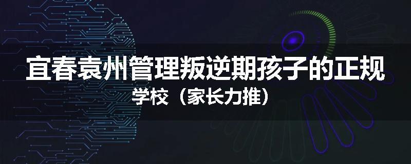 宜春袁州管理叛逆期孩子的正规学校（家长力推）
