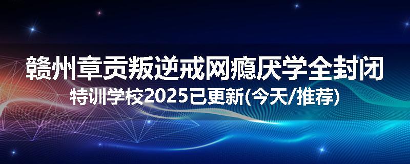 赣州章贡叛逆戒网瘾厌学全封闭特训学校2025已更新(今天/推荐)