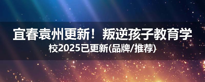 宜春袁州更新！叛逆孩子教育学校2025已更新(品牌/推荐)