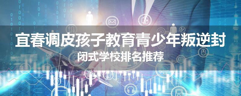 宜春调皮孩子教育青少年叛逆封闭式学校排名推荐