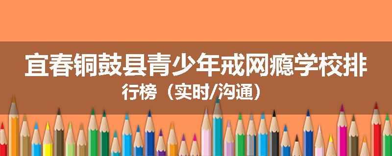 宜春铜鼓县青少年戒网瘾学校排行榜（实时/沟通）