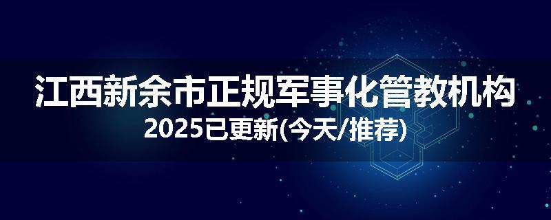 江西新余市正规军事化管教机构2025已更新(今天/推荐)