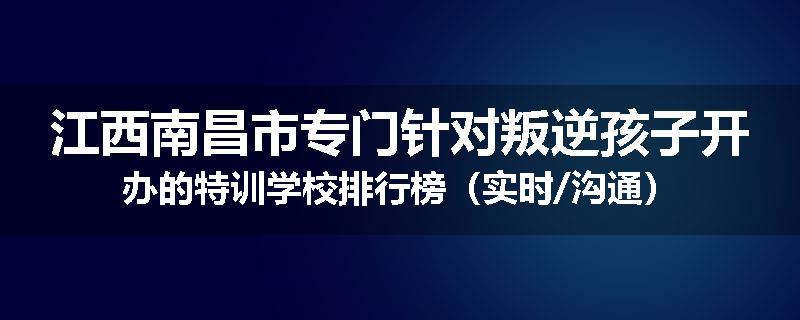 江西南昌市专门针对叛逆孩子开办的特训学校排行榜（实时/沟通）