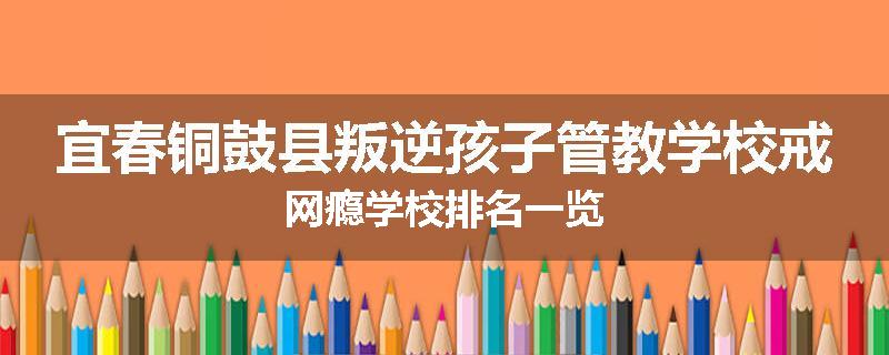 宜春铜鼓县叛逆孩子管教学校戒网瘾学校排名一览