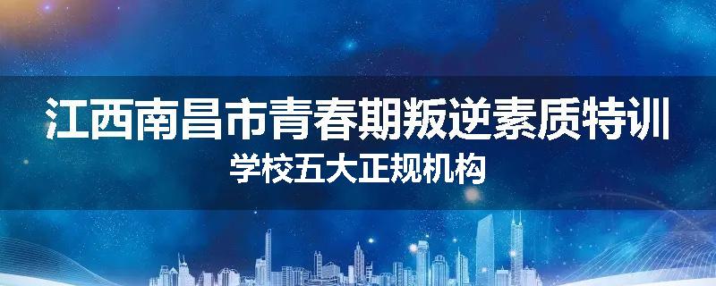 江西南昌市青春期叛逆素质特训学校五大正规机构