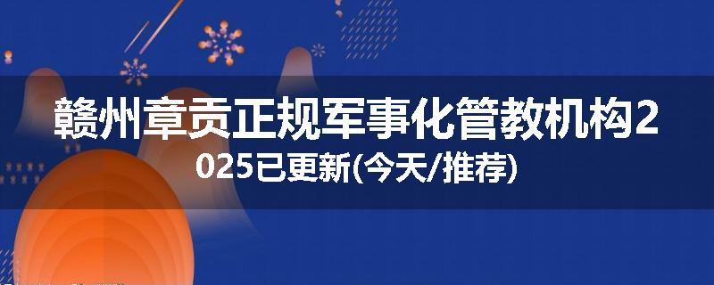 赣州章贡正规军事化管教机构2025已更新(今天/推荐)