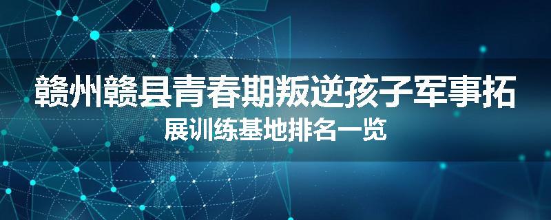 赣州赣县青春期叛逆孩子军事拓展训练基地排名一览