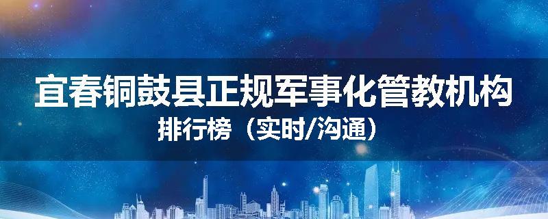 宜春铜鼓县正规军事化管教机构排行榜（实时/沟通）