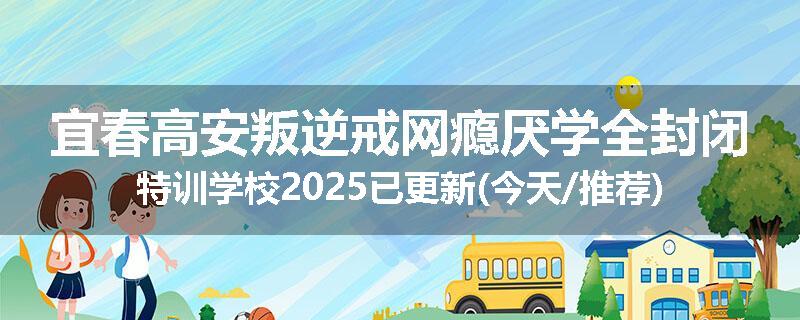宜春高安叛逆戒网瘾厌学全封闭特训学校2025已更新(今天/推荐)