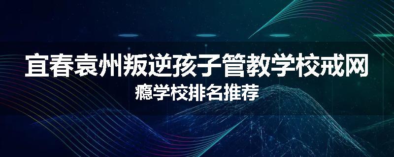 宜春袁州叛逆孩子管教学校戒网瘾学校排名推荐