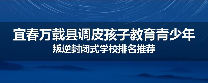 宜春万载县调皮孩子教育青少年叛逆封闭式学校排名推荐