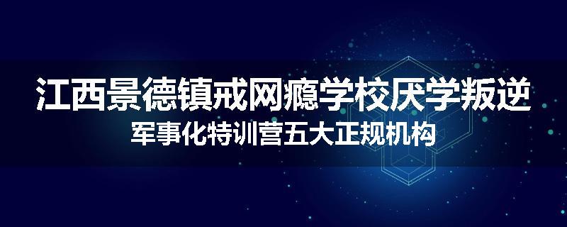 江西景德镇戒网瘾学校厌学叛逆军事化特训营五大正规机构