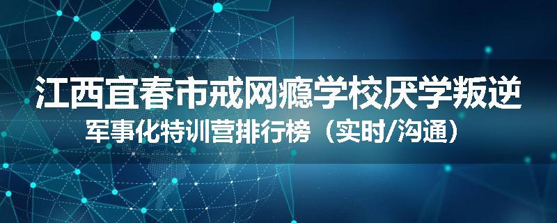 江西宜春市戒网瘾学校厌学叛逆军事化特训营排行榜（实时/沟通）
