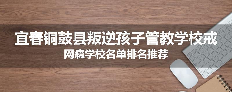 宜春铜鼓县叛逆孩子管教学校戒网瘾学校名单排名推荐