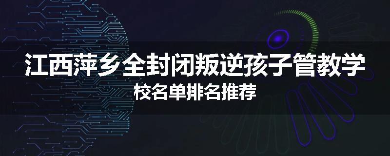 江西萍乡全封闭叛逆孩子管教学校名单排名推荐