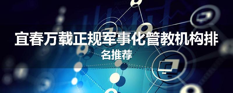 宜春万载正规军事化管教机构排名推荐