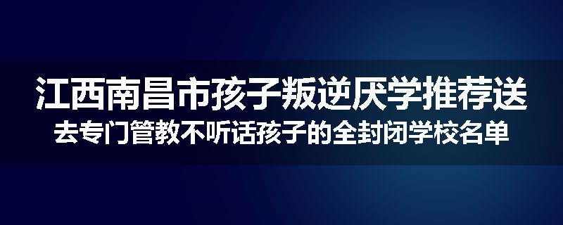 江西南昌市孩子叛逆厌学推荐送去专门管教不听话孩子的全封闭学校名单汇总