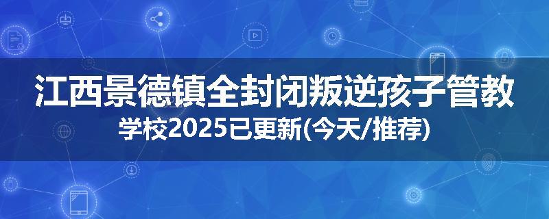 江西景德镇全封闭叛逆孩子管教学校2025已更新(今天/推荐)