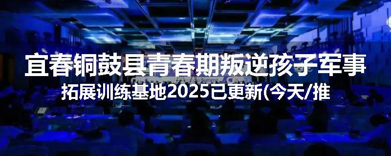 宜春铜鼓县青春期叛逆孩子军事拓展训练基地2025已更新(今天/推荐)