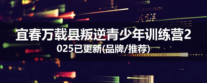 宜春万载县叛逆青少年训练营2025已更新(品牌/推荐)