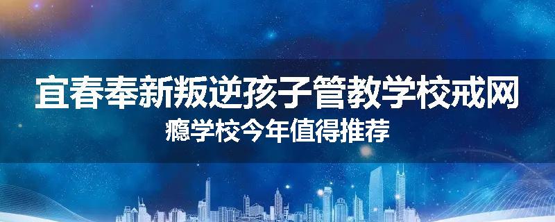 宜春奉新叛逆孩子管教学校戒网瘾学校今年值得推荐