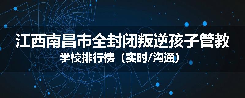江西南昌市全封闭叛逆孩子管教学校排行榜（实时/沟通）