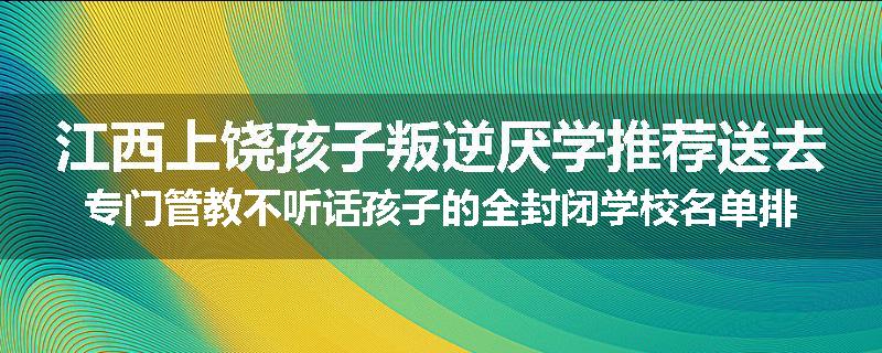 江西上饶孩子叛逆厌学推荐送去专门管教不听话孩子的全封闭学校名单排名推荐