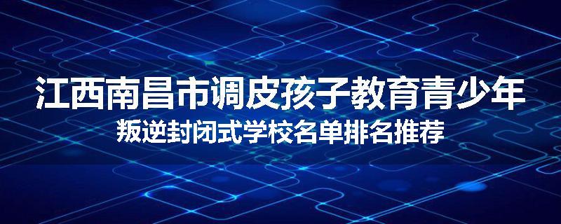 江西南昌市调皮孩子教育青少年叛逆封闭式学校名单排名推荐