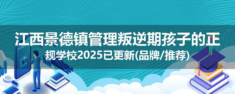 江西景德镇管理叛逆期孩子的正规学校2025已更新(品牌/推荐)