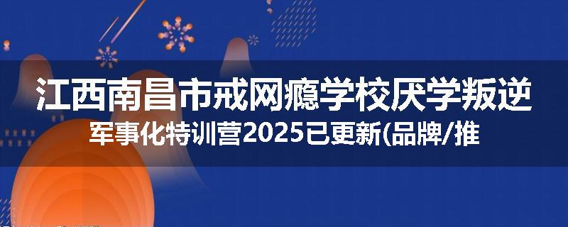 江西南昌市戒网瘾学校厌学叛逆军事化特训营2025已更新(品牌/推荐)