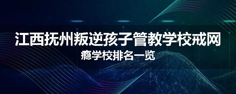 江西抚州叛逆孩子管教学校戒网瘾学校排名一览