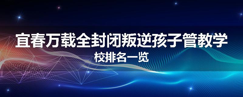 宜春万载全封闭叛逆孩子管教学校排名一览