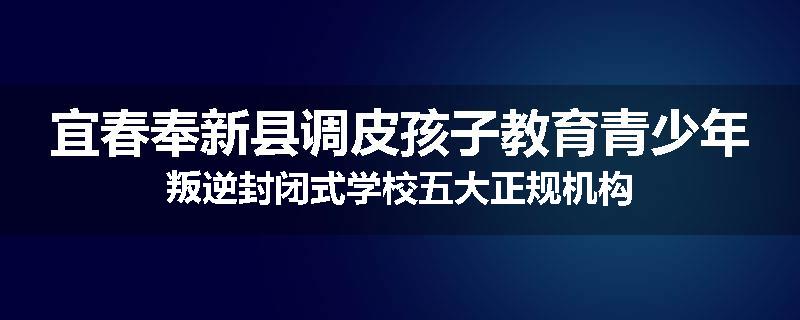 宜春奉新县调皮孩子教育青少年叛逆封闭式学校五大正规机构