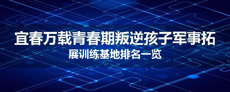 宜春万载青春期叛逆孩子军事拓展训练基地排名一览