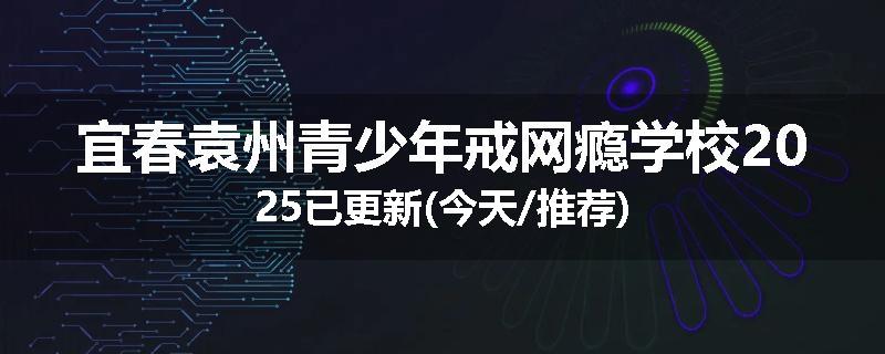 宜春袁州青少年戒网瘾学校2025已更新(今天/推荐)