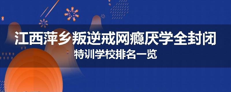 江西萍乡叛逆戒网瘾厌学全封闭特训学校排名一览
