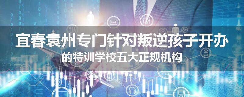 宜春袁州专门针对叛逆孩子开办的特训学校五大正规机构