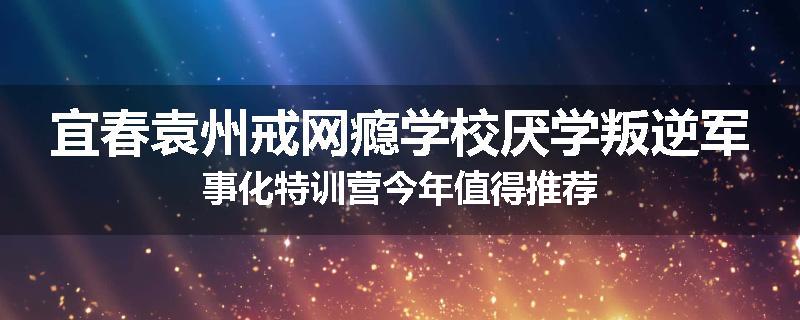 宜春袁州戒网瘾学校厌学叛逆军事化特训营今年值得推荐
