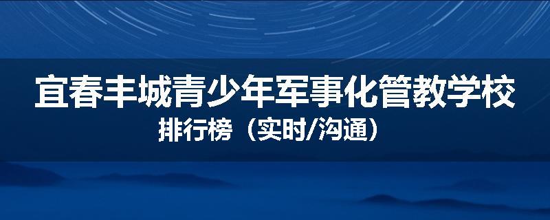 宜春丰城青少年军事化管教学校排行榜（实时/沟通）