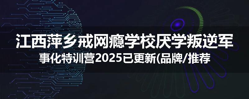 江西萍乡戒网瘾学校厌学叛逆军事化特训营2025已更新(品牌/推荐)