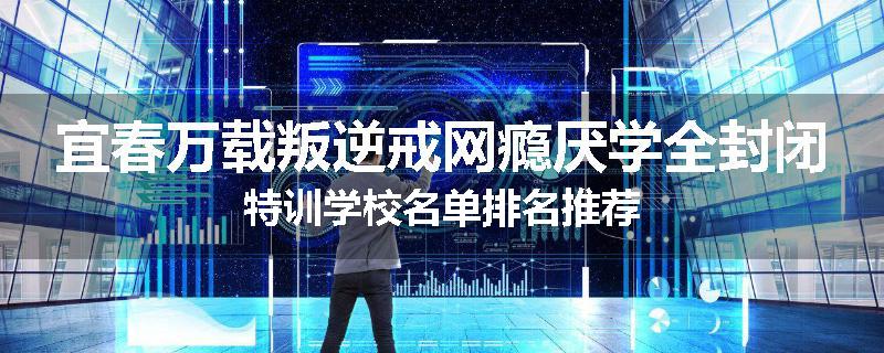 宜春万载叛逆戒网瘾厌学全封闭特训学校名单排名推荐