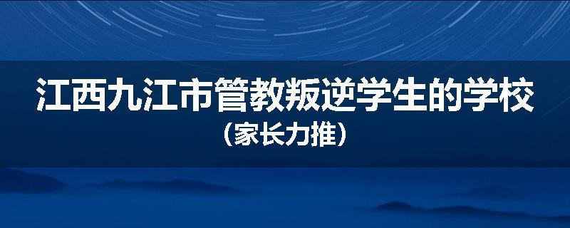 江西九江市管教叛逆学生的学校（家长力推）